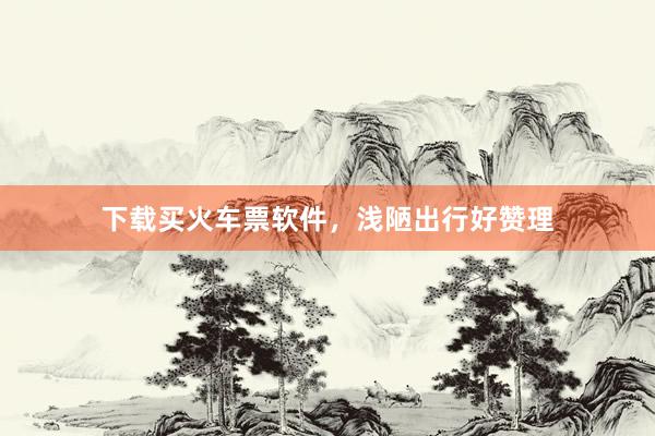 下载买火车票软件，浅陋出行好赞理